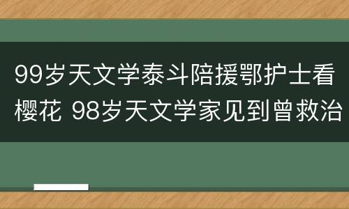99岁天文学泰斗陪援鄂护士看樱花 98岁天文学家见到曾救治自己的抗疫医生