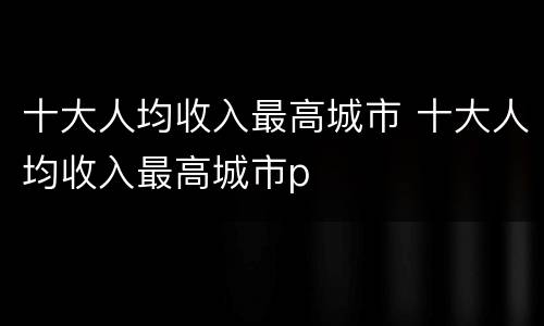 十大人均收入最高城市 十大人均收入最高城市p