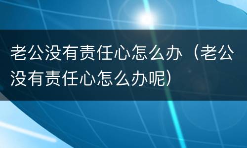 老公没有责任心怎么办（老公没有责任心怎么办呢）