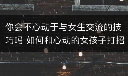 你会不心动于与女生交流的技巧吗 如何和心动的女孩子打招呼