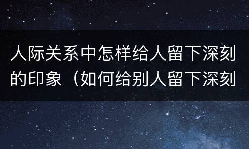 人际关系中怎样给人留下深刻的印象（如何给别人留下深刻的印象）