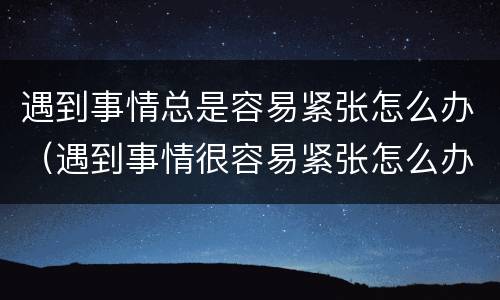 遇到事情总是容易紧张怎么办（遇到事情很容易紧张怎么办）