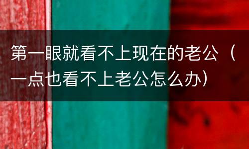 第一眼就看不上现在的老公（一点也看不上老公怎么办）
