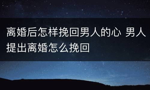 离婚后怎样挽回男人的心 男人提出离婚怎么挽回