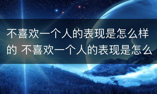 不喜欢一个人的表现是怎么样的 不喜欢一个人的表现是怎么样的心理