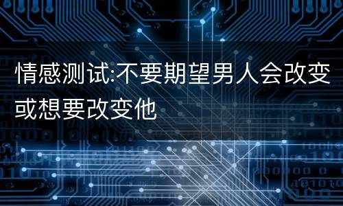 情感测试:不要期望男人会改变或想要改变他