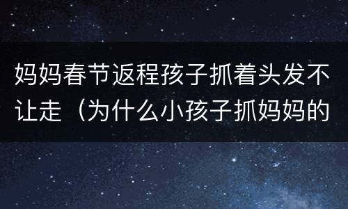 妈妈春节返程孩子抓着头发不让走（为什么小孩子抓妈妈的头发）