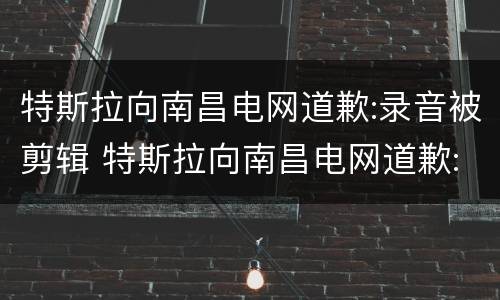 特斯拉向南昌电网道歉:录音被剪辑 特斯拉向南昌电网道歉:录音被剪辑是真的吗