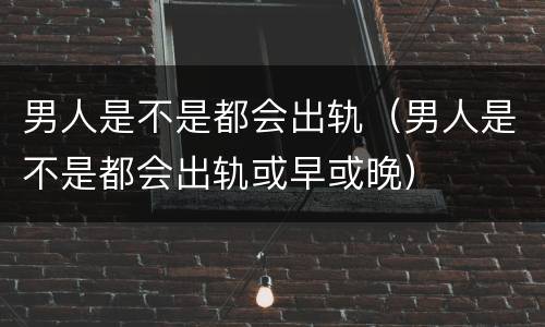 男人是不是都会出轨（男人是不是都会出轨或早或晚）