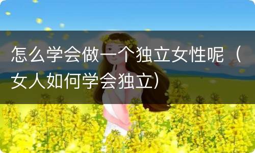 怎么学会做一个独立女性呢（女人如何学会独立）