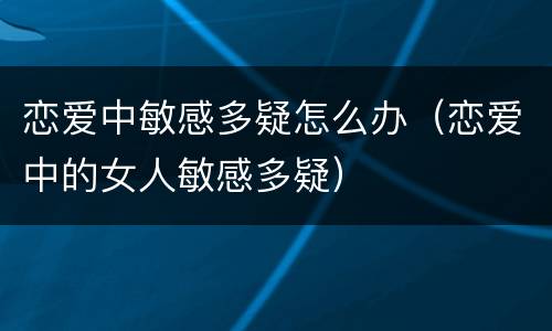 恋爱中敏感多疑怎么办（恋爱中的女人敏感多疑）