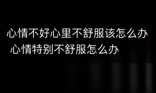 心情不好心里不舒服该怎么办 心情特别不舒服怎么办