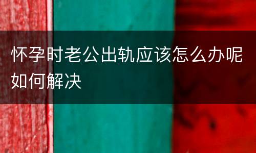 怀孕时老公出轨应该怎么办呢如何解决
