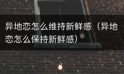 异地恋怎么维持新鲜感（异地恋怎么保持新鲜感）