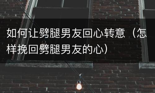 如何让劈腿男友回心转意（怎样挽回劈腿男友的心）