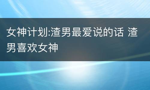 女神计划:渣男最爱说的话 渣男喜欢女神