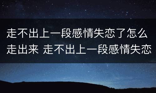 走不出上一段感情失恋了怎么走出来 走不出上一段感情失恋了怎么走出来呢