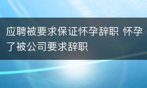 应聘被要求保证怀孕辞职 怀孕了被公司要求辞职