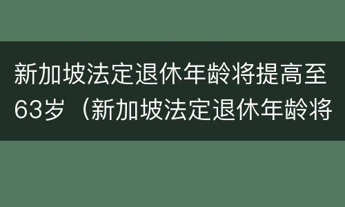 新加坡法定退休年龄将提高至63岁（新加坡法定退休年龄将提高至63岁吗）