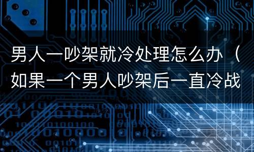男人一吵架就冷处理怎么办（如果一个男人吵架后一直冷战是什么原因）