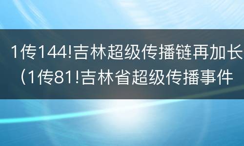 1传144!吉林超级传播链再加长（1传81!吉林省超级传播事件持续,传播链条一文读懂）