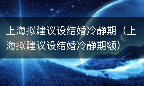 上海拟建议设结婚冷静期（上海拟建议设结婚冷静期额）