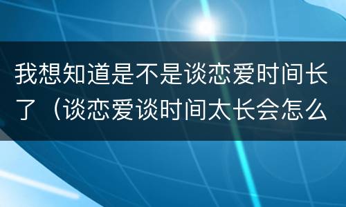 我想知道是不是谈恋爱时间长了（谈恋爱谈时间太长会怎么样）