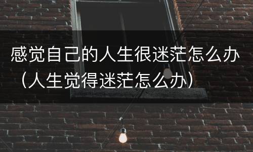 感觉自己的人生很迷茫怎么办（人生觉得迷茫怎么办）