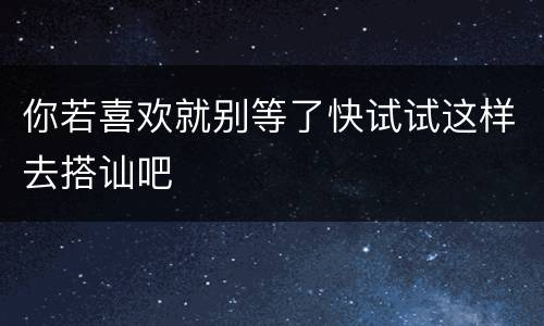你若喜欢就别等了快试试这样去搭讪吧