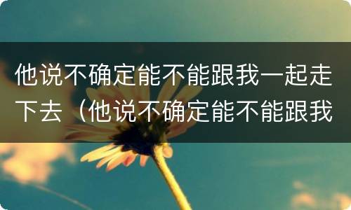 他说不确定能不能跟我一起走下去（他说不确定能不能跟我一起走下去英文）