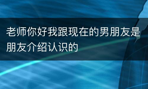 老师你好我跟现在的男朋友是朋友介绍认识的