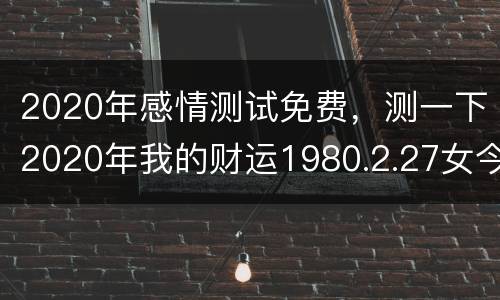 2020年感情测试免费，测一下2020年我的财运1980.2.27女今