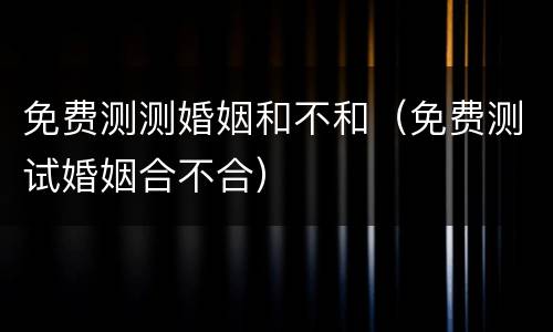 免费测测婚姻和不和（免费测试婚姻合不合）