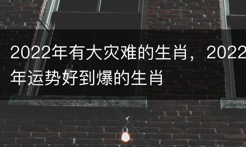 2022年有大灾难的生肖，2022年运势好到爆的生肖