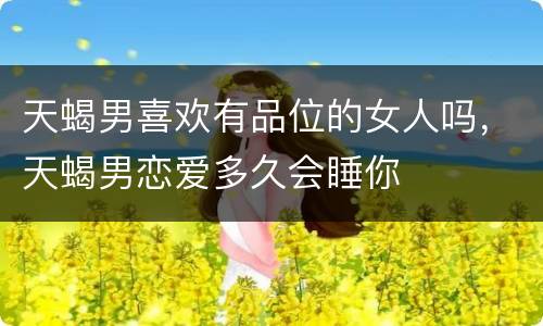 天蝎男喜欢有品位的女人吗，天蝎男恋爱多久会睡你