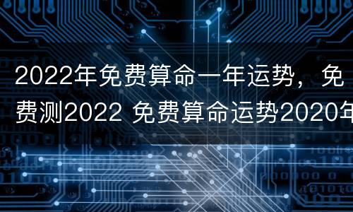 2022年免费算命一年运势，免费测2022 免费算命运势2020年运势