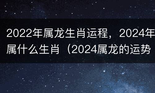 2022年属龙生肖运程，2024年属什么生肖（2024属龙的运势和财运）