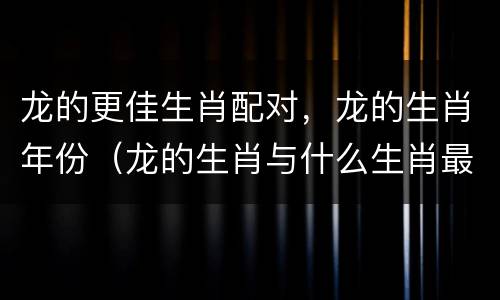 龙的更佳生肖配对，龙的生肖年份（龙的生肖与什么生肖最合适的）