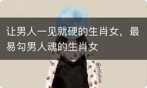 让男人一见就硬的生肖女，最易勾男人魂的生肖女
