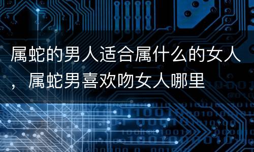 属蛇的男人适合属什么的女人，属蛇男喜欢吻女人哪里