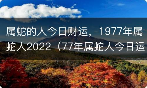 属蛇的人今日财运，1977年属蛇人2022（77年属蛇人今日运势）