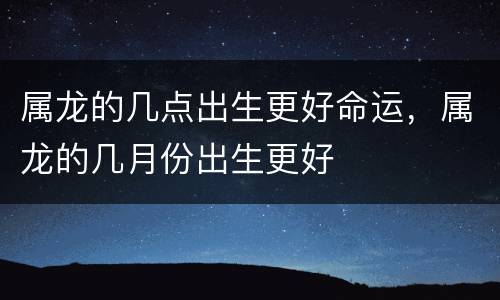 属龙的几点出生更好命运，属龙的几月份出生更好