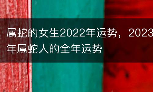属蛇的女生2022年运势，2023年属蛇人的全年运势