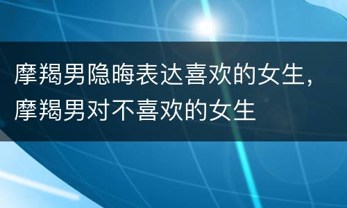 摩羯男隐晦表达喜欢的女生，摩羯男对不喜欢的女生