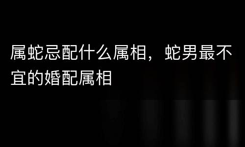属蛇忌配什么属相，蛇男最不宜的婚配属相