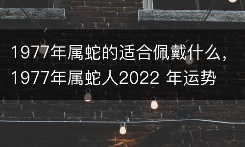 1977年属蛇的适合佩戴什么，1977年属蛇人2022 年运势