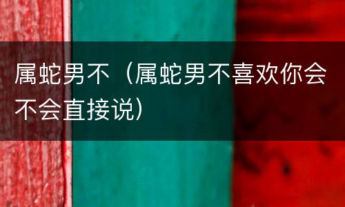 属蛇男不（属蛇男不喜欢你会不会直接说）
