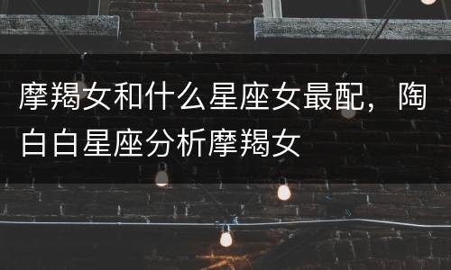 摩羯女和什么星座女最配，陶白白星座分析摩羯女