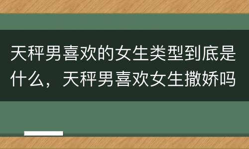 天秤男喜欢的女生类型到底是什么，天秤男喜欢女生撒娇吗