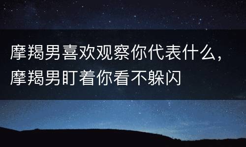 摩羯男喜欢观察你代表什么，摩羯男盯着你看不躲闪